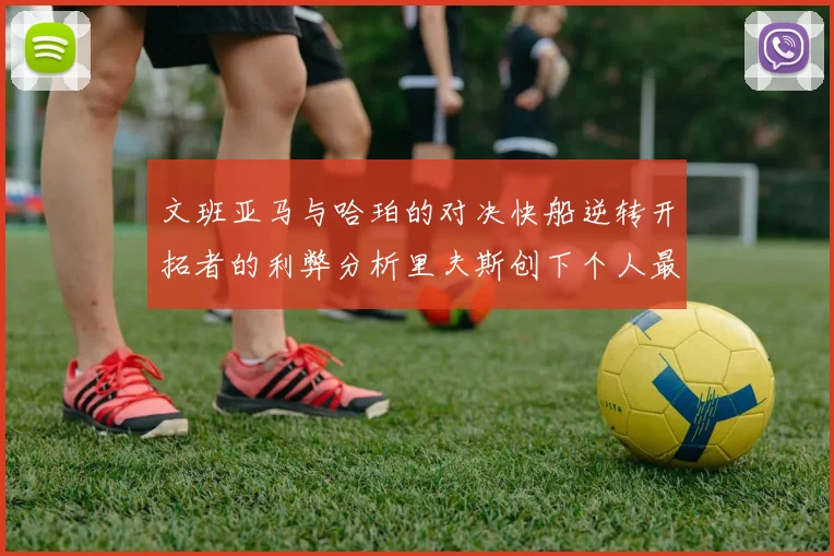 文班亚马与哈珀的对决快船逆转开拓者的利弊分析里夫斯创下个人最佳表现之夜