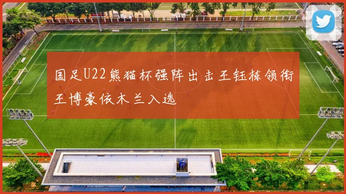 国足U22熊猫杯强阵出击王钰栋领衔王博豪依木兰入选