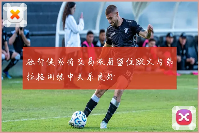 独行侠或将交易浓眉留住欧文与弗拉格训练中关系良好