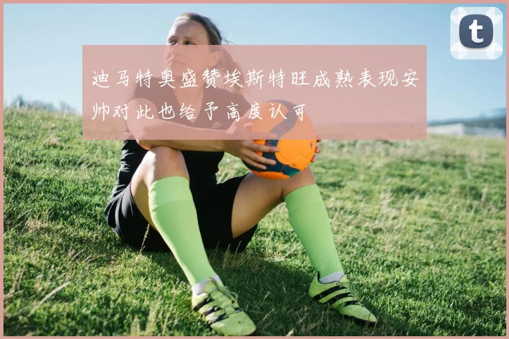 迪马特奥盛赞埃斯特旺成熟表现安帅对此也给予高度认可