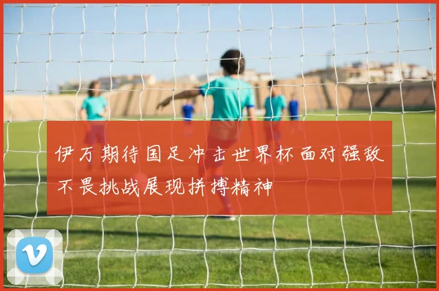 伊万期待国足冲击世界杯面对强敌不畏挑战展现拼搏精神