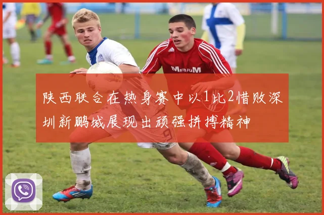 陕西联合在热身赛中以1比2惜败深圳新鹏城展现出顽强拼搏精神