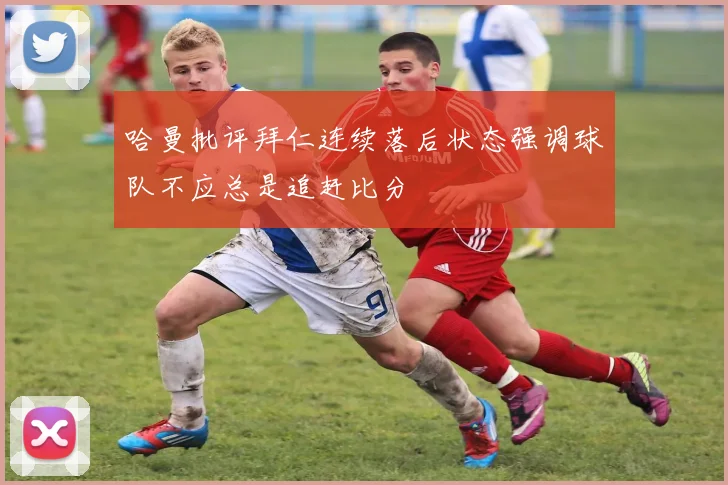 哈曼批评拜仁连续落后状态强调球队不应总是追赶比分