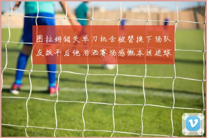 图拉姆错失单刀机会被替换下场队友扳平后他泪洒赛场感慨本该进球