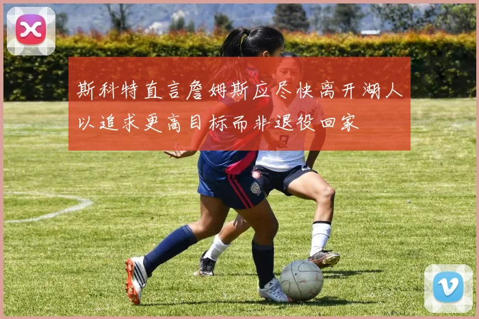 斯科特直言詹姆斯应尽快离开湖人以追求更高目标而非退役回家