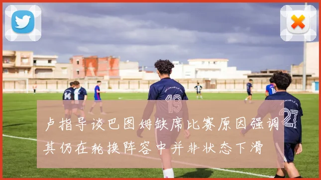 卢指导谈巴图姆缺席比赛原因强调其仍在轮换阵容中并非状态下滑