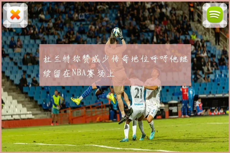 杜兰特称赞威少传奇地位呼吁他继续留在NBA赛场上