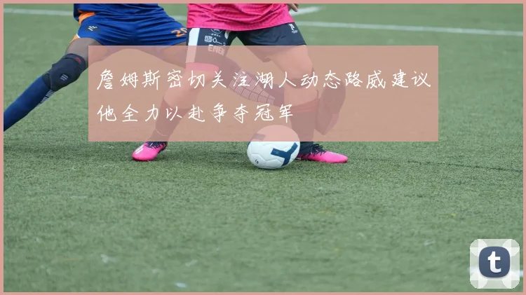 詹姆斯密切关注湖人动态路威建议他全力以赴争夺冠军