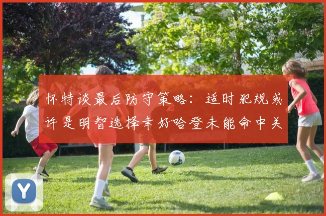怀特谈最后防守策略：适时犯规或许是明智选择幸好哈登未能命中关键投篮