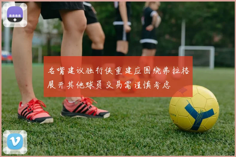 名嘴建议独行侠重建应围绕弗拉格展开其他球员交易需谨慎考虑