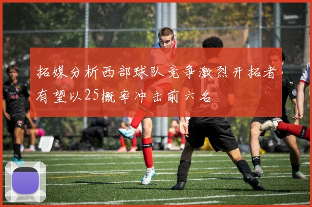 拓媒分析西部球队竞争激烈开拓者有望以25概率冲击前六名