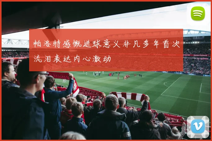 帕洛特感慨进球意义非凡多年首次流泪表达内心激动
