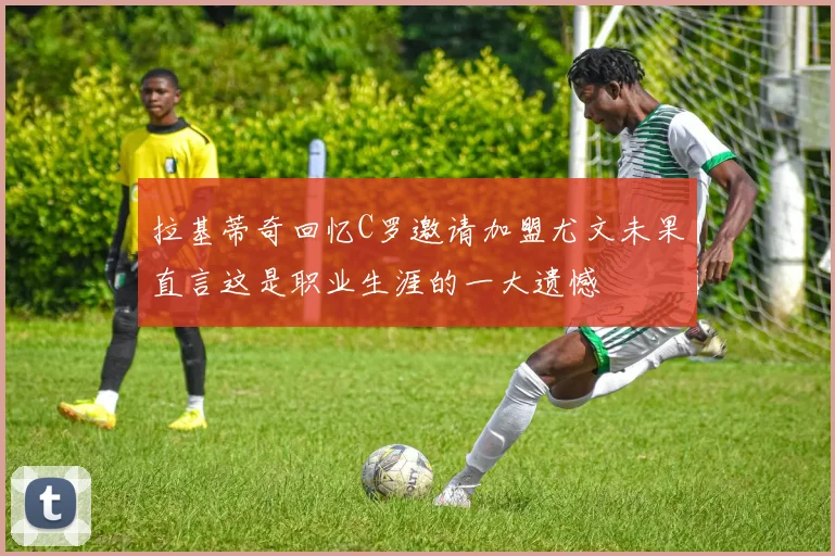 拉基蒂奇回忆C罗邀请加盟尤文未果直言这是职业生涯的一大遗憾
