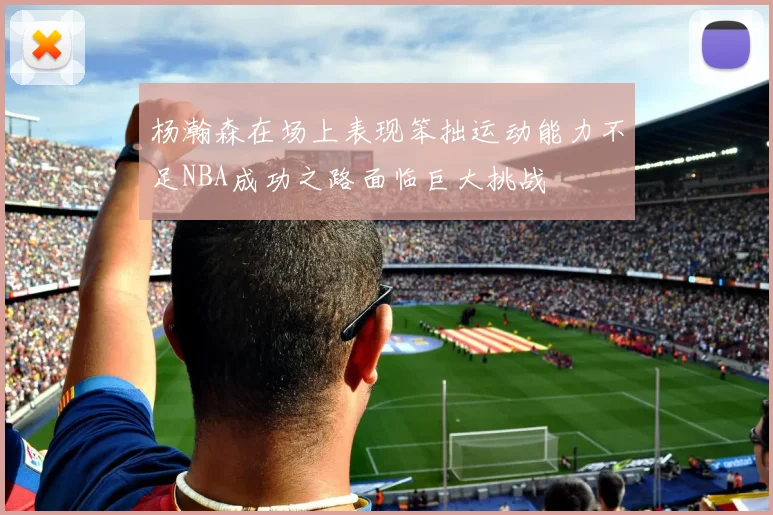 杨瀚森在场上表现笨拙运动能力不足NBA成功之路面临巨大挑战