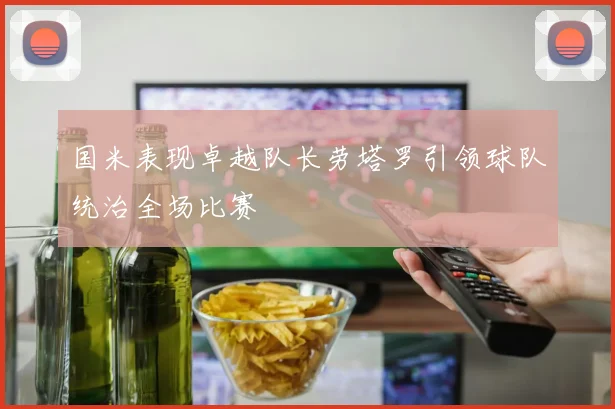 国米表现卓越队长劳塔罗引领球队统治全场比赛