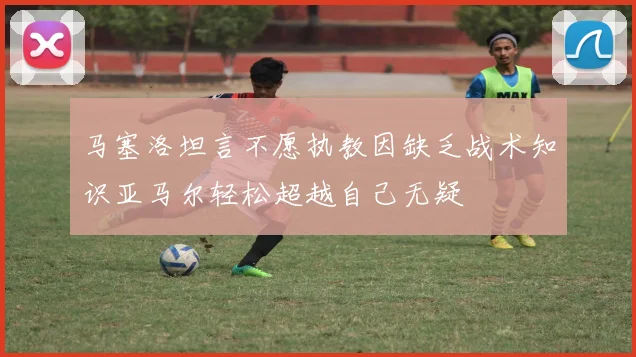 马塞洛坦言不愿执教因缺乏战术知识亚马尔轻松超越自己无疑