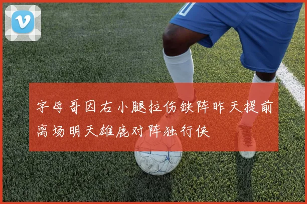 字母哥因右小腿拉伤缺阵昨天提前离场明天雄鹿对阵独行侠