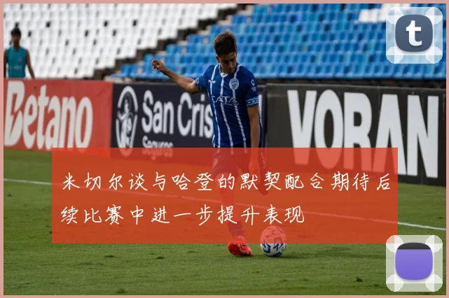米切尔谈与哈登的默契配合期待后续比赛中进一步提升表现