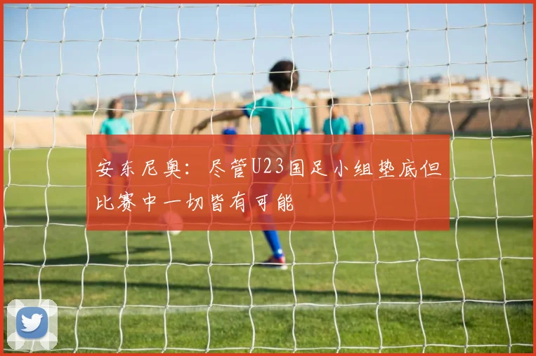 安东尼奥：尽管U23国足小组垫底但比赛中一切皆有可能