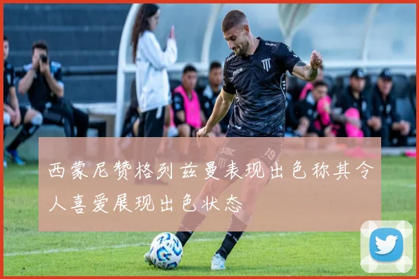 西蒙尼赞格列兹曼表现出色称其令人喜爱展现出色状态